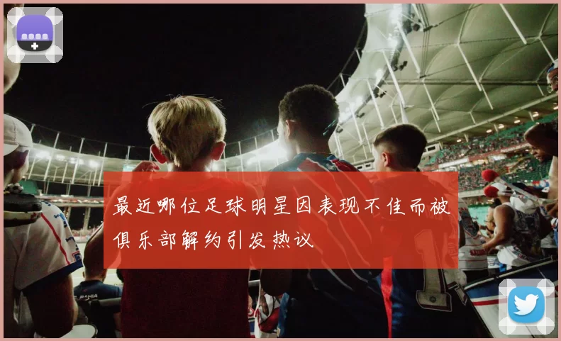 最近哪位足球明星因表现不佳而被俱乐部解约引发热议