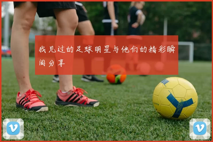 我见过的足球明星与他们的精彩瞬间分享