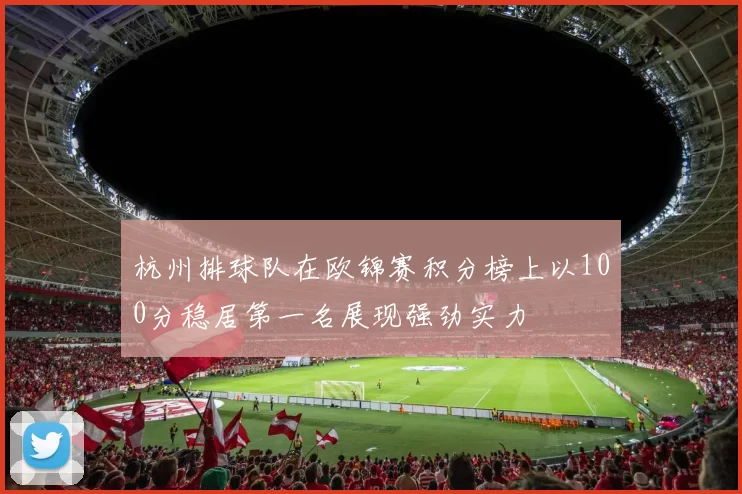 杭州排球队在欧锦赛积分榜上以100分稳居第一名展现强劲实力