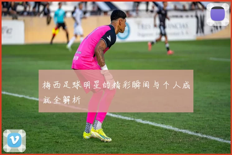 梅西足球明星的精彩瞬间与个人成就全解析