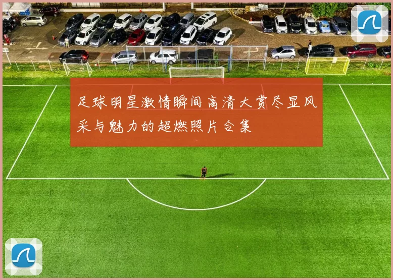 足球明星激情瞬间高清大赏尽显风采与魅力的超燃照片合集