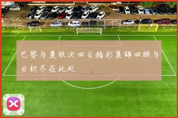 巴黎与曼联次回合精彩集锦回顾与分析尽在此处