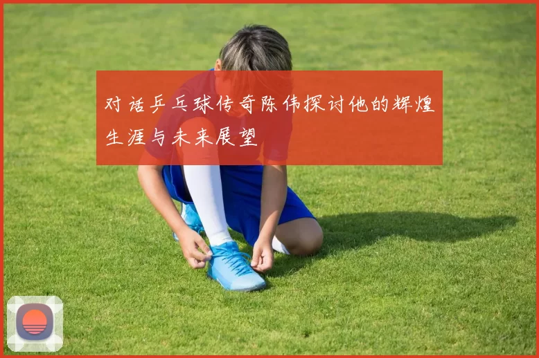 对话乒乓球传奇陈伟探讨他的辉煌生涯与未来展望