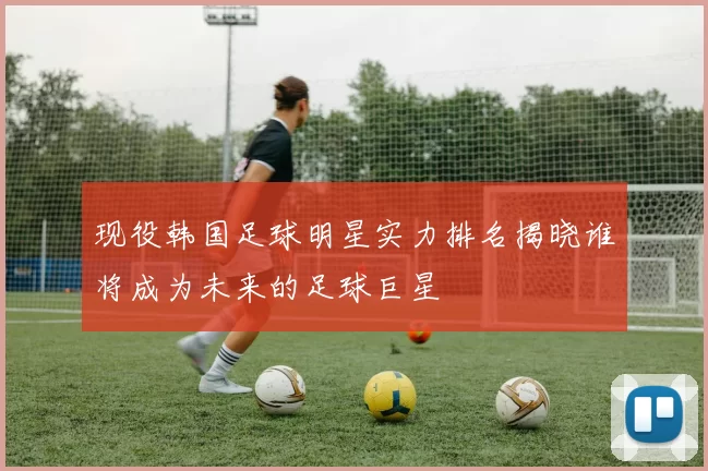 现役韩国足球明星实力排名揭晓谁将成为未来的足球巨星