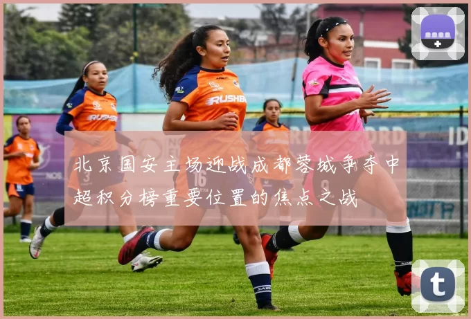 北京国安主场迎战成都蓉城争夺中超积分榜重要位置的焦点之战