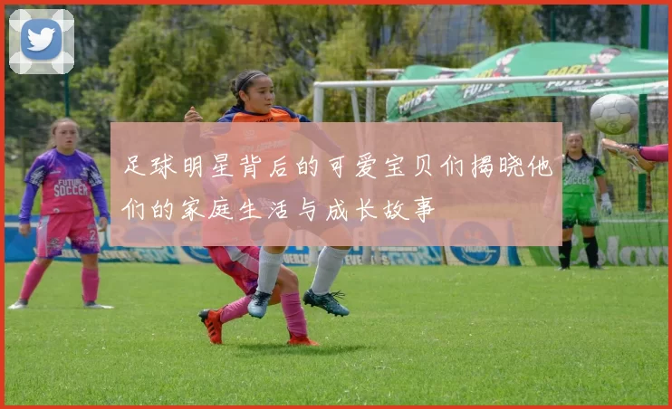 足球明星背后的可爱宝贝们揭晓他们的家庭生活与成长故事