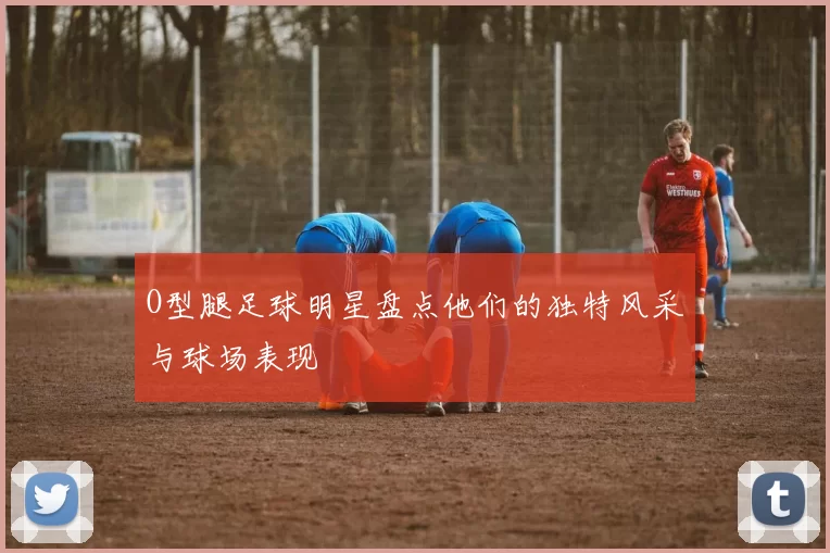 O型腿足球明星盘点他们的独特风采与球场表现
