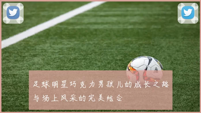 足球明星巧克力男孩儿的成长之路与场上风采的完美结合