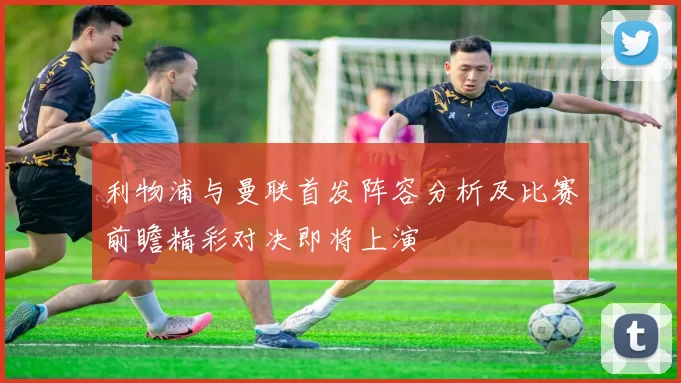 利物浦与曼联首发阵容分析及比赛前瞻精彩对决即将上演